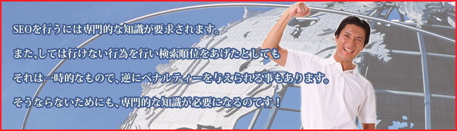 seoを行うには専門的な知識が要求されます。また、しては行けない行為を行い検索順位をあげたとしてもそれは一時的なもので、逆にペナルティーを与えられる事もあります。そうならないためにも、専門的な知識が必要になるのです！